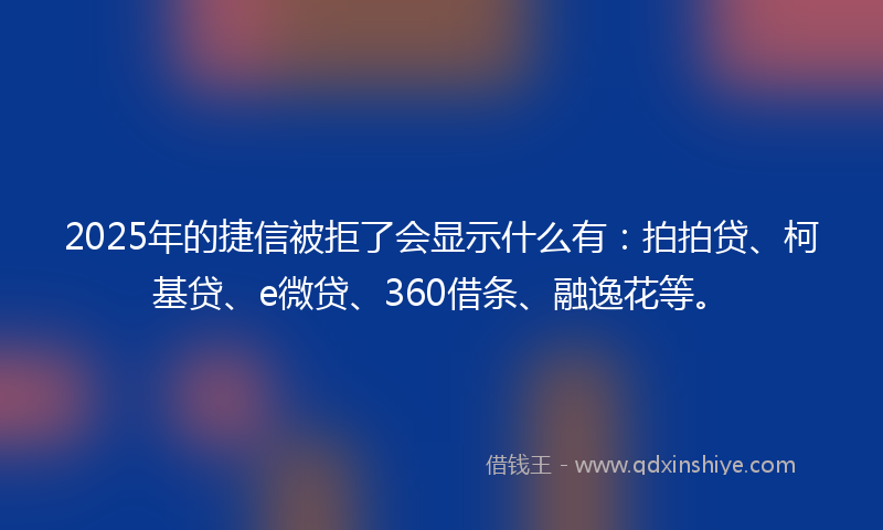 2025年的捷信被拒了会显示什么有：拍拍贷、柯基贷、e微贷、360借条、融逸花等。