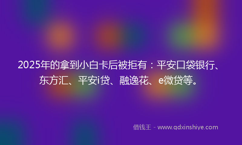 2025年的拿到小白卡后被拒有：平安口袋银行、东方汇、平安i贷、融逸花、e微贷等。