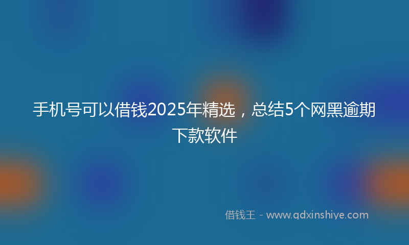 手机号可以借钱2025年精选，总结5个网黑逾期下款软件
