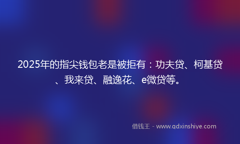 2025年的指尖钱包老是被拒有：功夫贷、柯基贷、我来贷、融逸花、e微贷等。