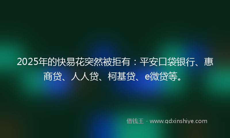 2025年的快易花突然被拒有：平安口袋银行、惠商贷、人人贷、柯基贷、e微贷等。