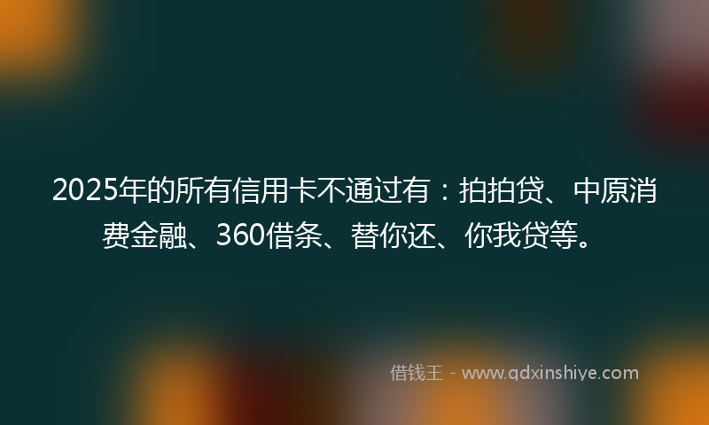 2025年的所有信用卡不通过有：拍拍贷、中原消费金融、360借条、替你还、你我贷等。