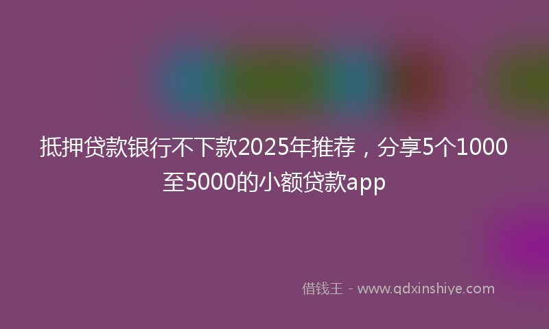 抵押贷款银行不下款2025年推荐，分享5个1000至5000的小额贷款app