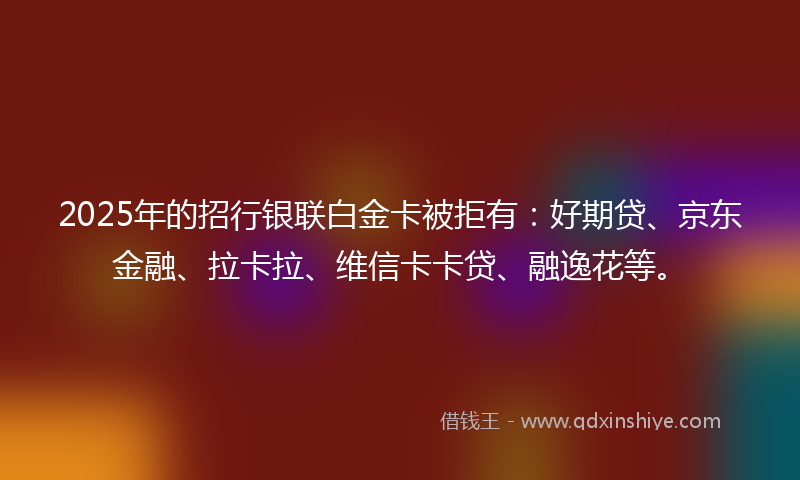 2025年的招行银联白金卡被拒有：好期贷、京东金融、拉卡拉、维信卡卡贷、融逸花等。