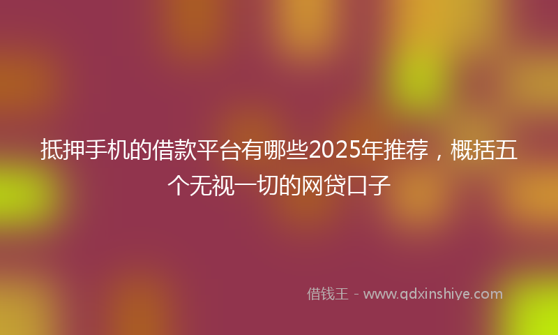 抵押手机的借款平台有哪些2025年推荐，概括五个无视一切的网贷口子