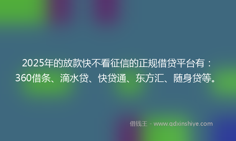 2025年的放款快不看征信的正规借贷平台有：360借条、滴水贷、快贷通、东方汇、随身贷等。