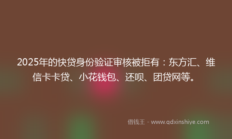 2025年的快贷身份验证审核被拒有：东方汇、维信卡卡贷、小花钱包、还呗、团贷网等。
