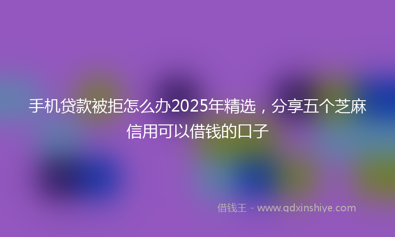 手机贷款被拒怎么办2025年精选，分享五个芝麻信用可以借钱的口子