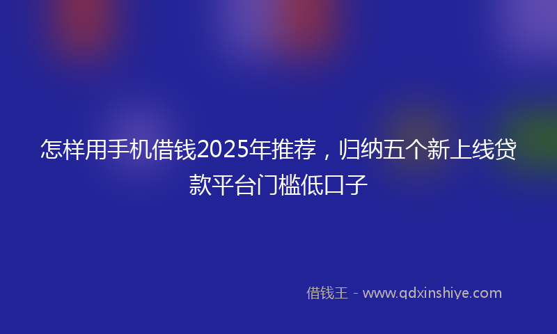 怎样用手机借钱2025年推荐，归纳五个新上线贷款平台门槛低口子