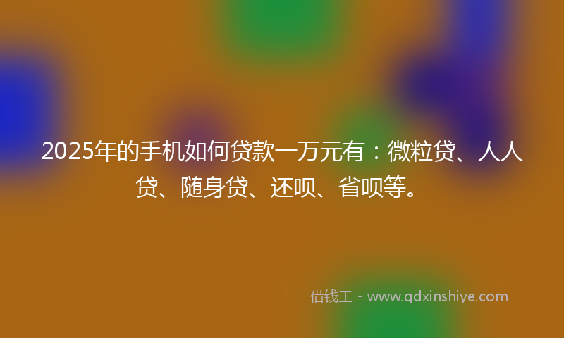 2025年的手机如何贷款一万元有：微粒贷、人人贷、随身贷、还呗、省呗等。