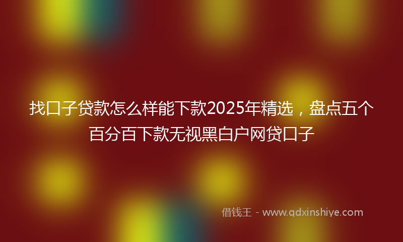 找口子贷款怎么样能下款2025年精选，盘点五个百分百下款无视黑白户网贷口子
