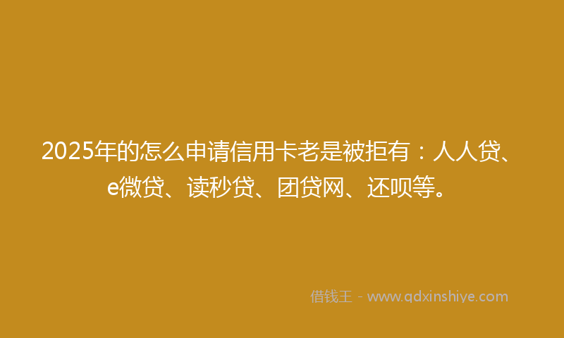 2025年的怎么申请信用卡老是被拒有：人人贷、e微贷、读秒贷、团贷网、还呗等。