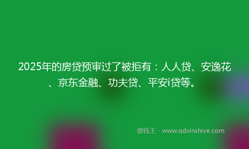 2025年的房贷预审过了被拒有：人人贷、安逸花、京东金融、功夫贷、平安i贷等。