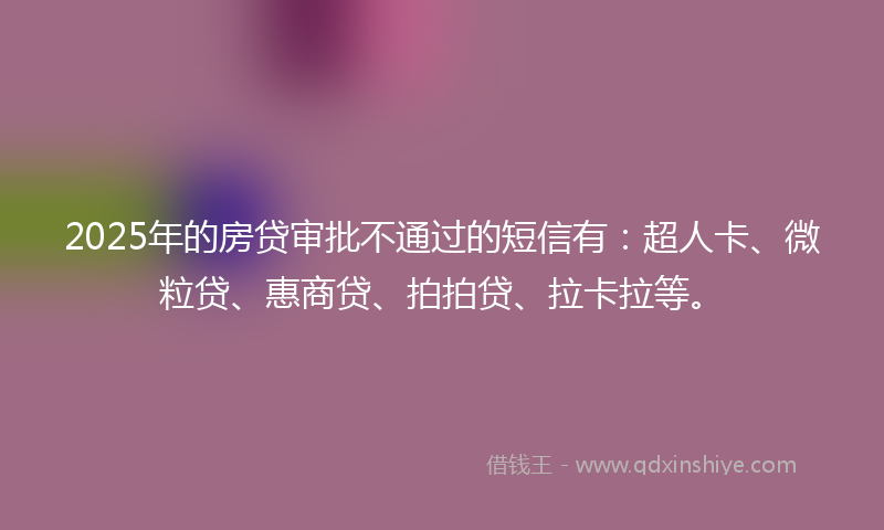 2025年的房贷审批不通过的短信有：超人卡、微粒贷、惠商贷、拍拍贷、拉卡拉等。