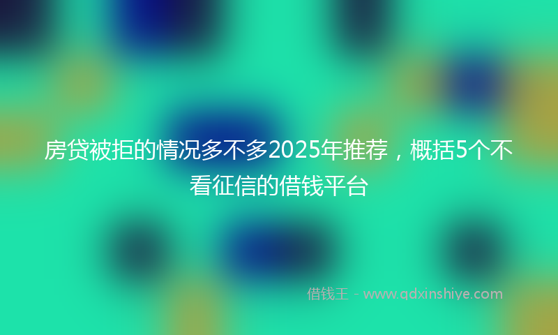房贷被拒的情况多不多2025年推荐，概括5个不看征信的借钱平台
