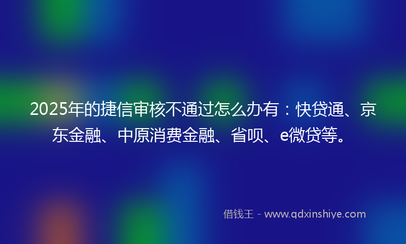 2025年的捷信审核不通过怎么办有：快贷通、京东金融、中原消费金融、省呗、e微贷等。