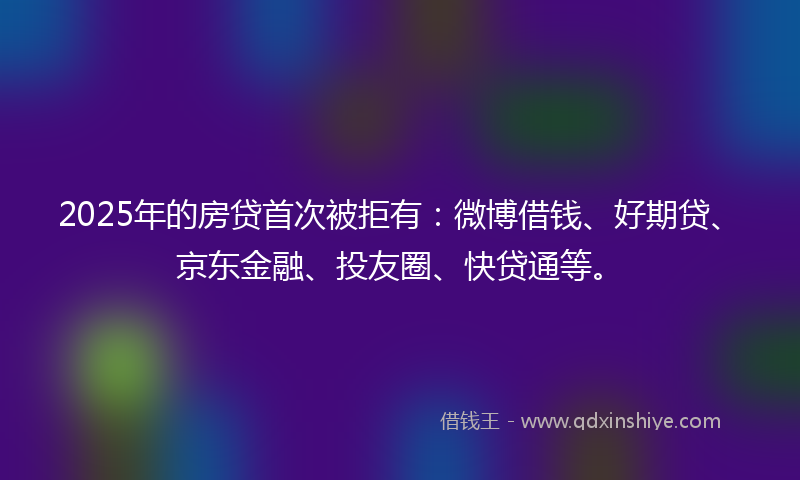 2025年的房贷首次被拒有：微博借钱、好期贷、京东金融、投友圈、快贷通等。