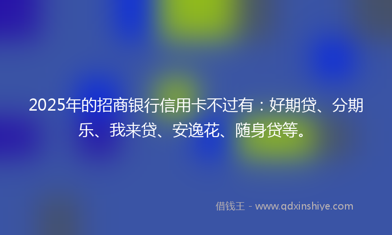 2025年的招商银行信用卡不过有：好期贷、分期乐、我来贷、安逸花、随身贷等。