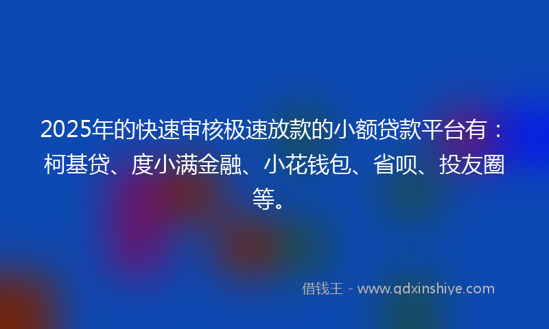 2025年的快速审核极速放款的小额贷款平台有：柯基贷、度小满金融、小花钱包、省呗、投友圈等。
