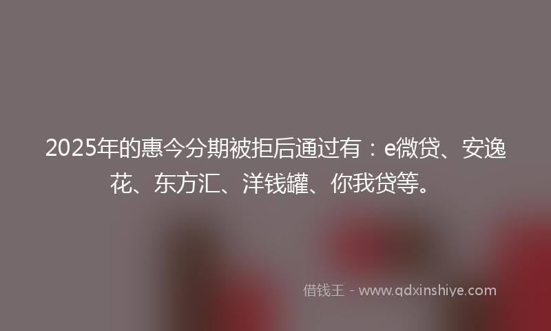 2025年的惠今分期被拒后通过有：e微贷、安逸花、东方汇、洋钱罐、你我贷等。