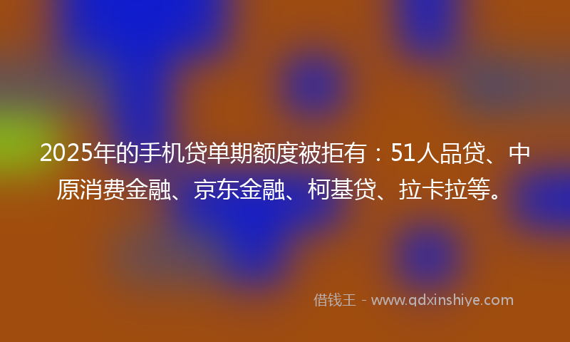 2025年的手机贷单期额度被拒有：51人品贷、中原消费金融、京东金融、柯基贷、拉卡拉等。