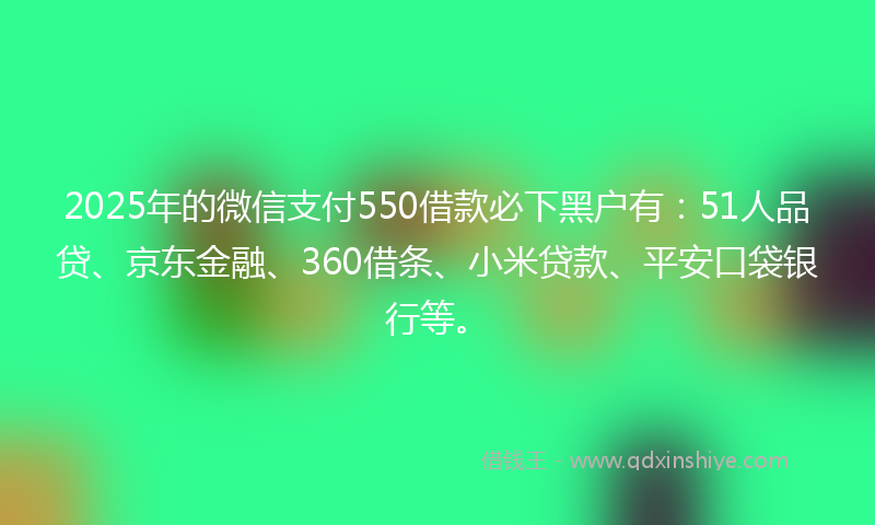 2025年的微信支付550借款必下黑户有：51人品贷、京东金融、360借条、小米贷款、平安口袋银行等。