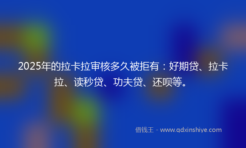 2025年的拉卡拉审核多久被拒有：好期贷、拉卡拉、读秒贷、功夫贷、还呗等。