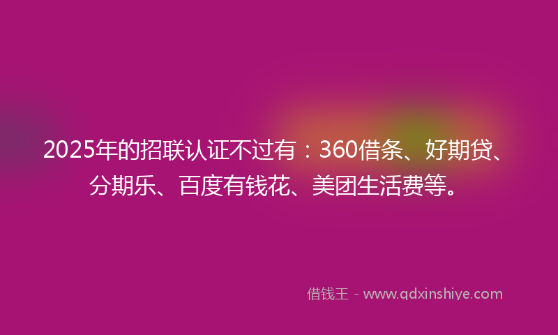 2025年的招联认证不过有：360借条、好期贷、分期乐、百度有钱花、美团生活费等。