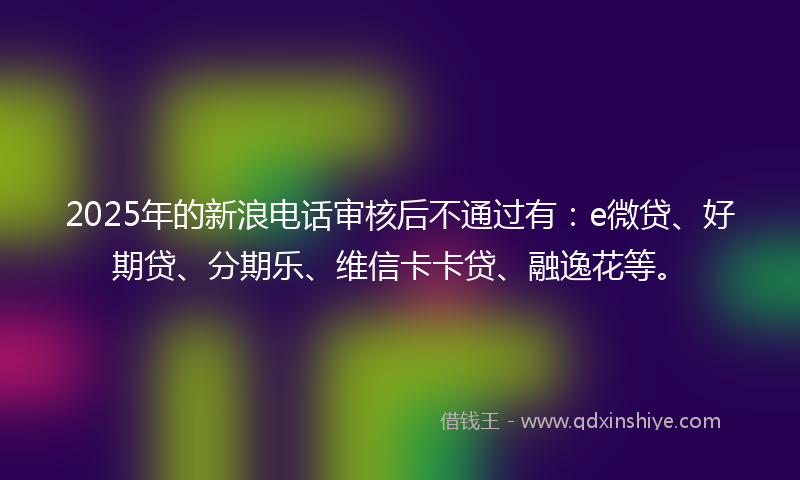 2025年的新浪电话审核后不通过有：e微贷、好期贷、分期乐、维信卡卡贷、融逸花等。