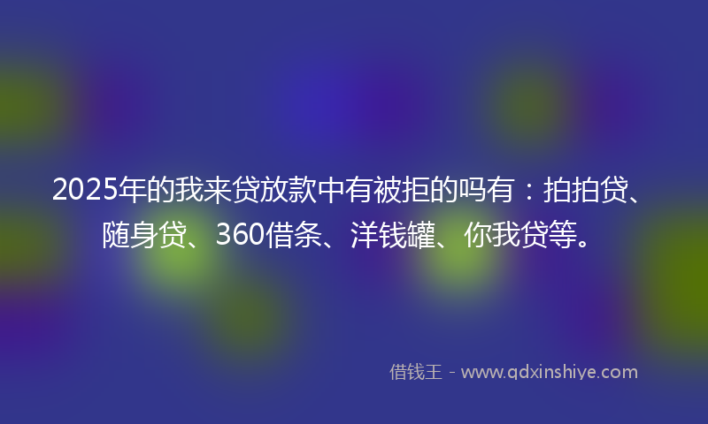 2025年的我来贷放款中有被拒的吗有：拍拍贷、随身贷、360借条、洋钱罐、你我贷等。