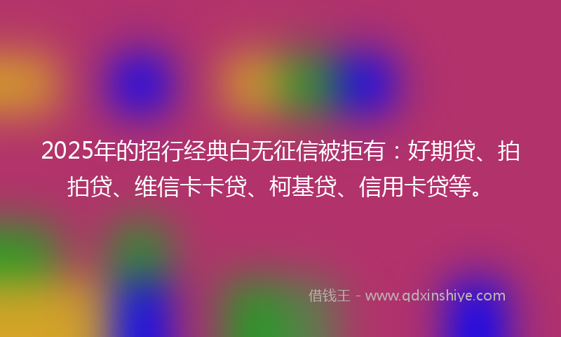 2025年的招行经典白无征信被拒有：好期贷、拍拍贷、维信卡卡贷、柯基贷、信用卡贷等。