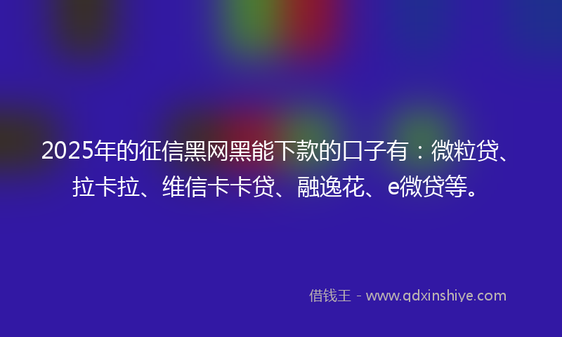 2025年的征信黑网黑能下款的口子有：微粒贷、拉卡拉、维信卡卡贷、融逸花、e微贷等。