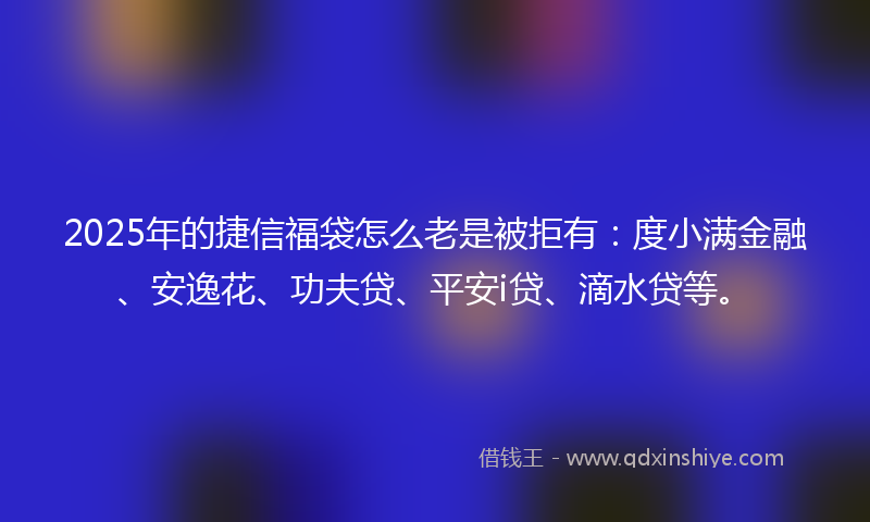 2025年的捷信福袋怎么老是被拒有：度小满金融、安逸花、功夫贷、平安i贷、滴水贷等。