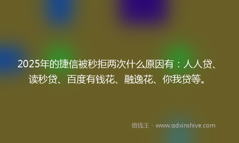 2025年的捷信被秒拒两次什么原因有：人人贷、读秒贷、百度有钱花、融逸花、你我贷等。