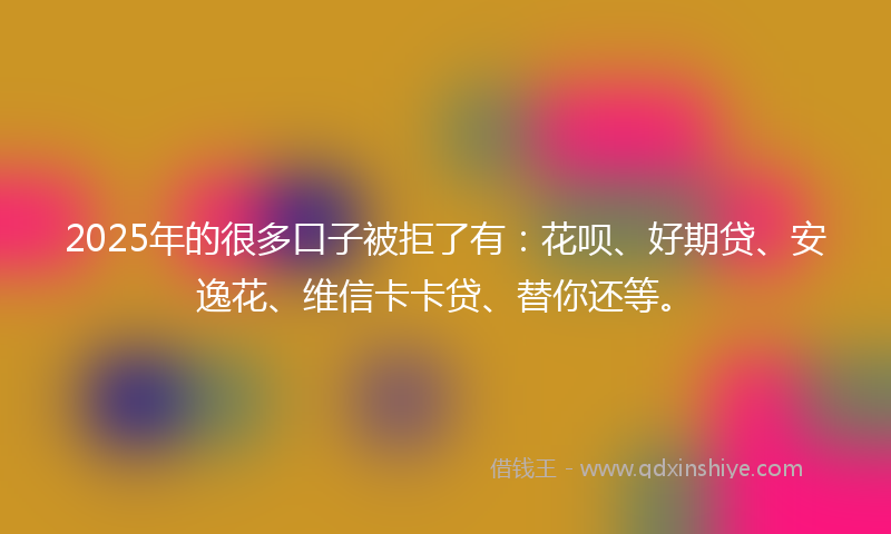 2025年的很多口子被拒了有：花呗、好期贷、安逸花、维信卡卡贷、替你还等。