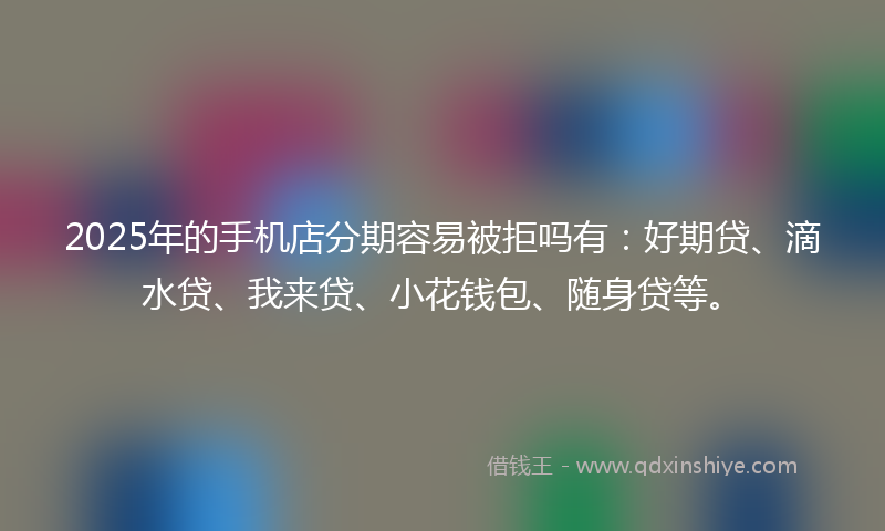 2025年的手机店分期容易被拒吗有：好期贷、滴水贷、我来贷、小花钱包、随身贷等。