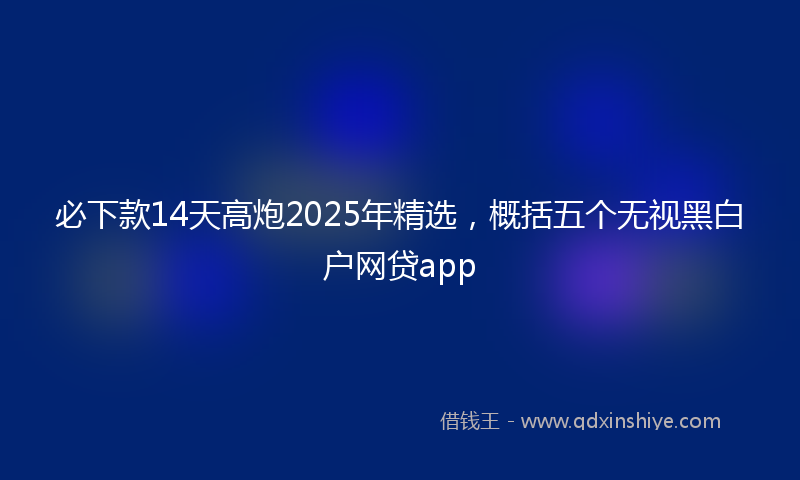必下款14天高炮2025年精选，概括五个无视黑白户网贷app