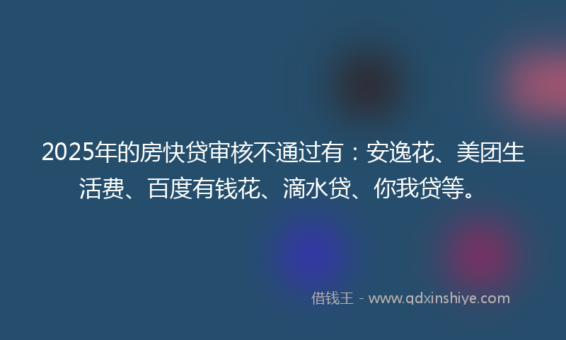 2025年的房快贷审核不通过有：安逸花、美团生活费、百度有钱花、滴水贷、你我贷等。
