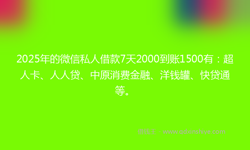 2025年的微信私人借款7天2000到账1500有：超人卡、人人贷、中原消费金融、洋钱罐、快贷通等。