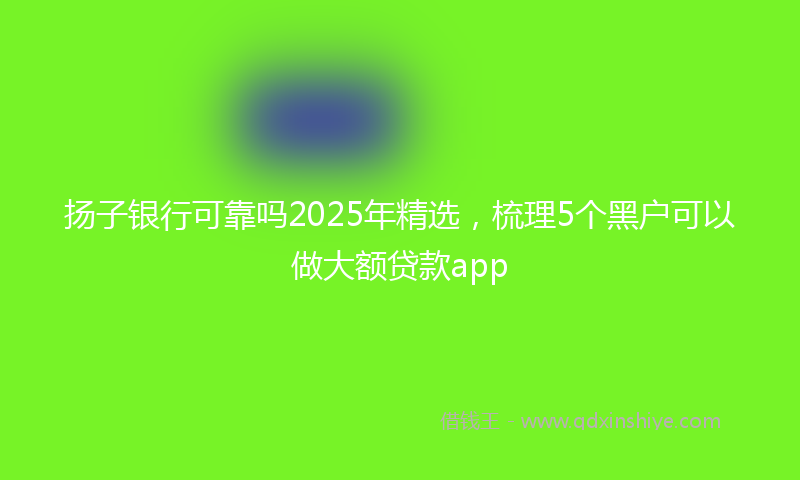 扬子银行可靠吗2025年精选，梳理5个黑户可以做大额贷款app