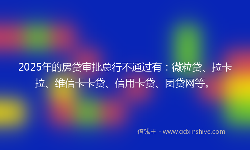 2025年的房贷审批总行不通过有：微粒贷、拉卡拉、维信卡卡贷、信用卡贷、团贷网等。