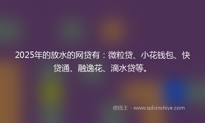 2025年的放水的网贷有：微粒贷、小花钱包、快贷通、融逸花、滴水贷等。