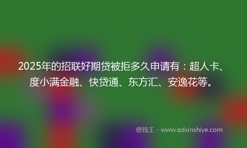 2025年的招联好期贷被拒多久申请有：超人卡、度小满金融、快贷通、东方汇、安逸花等。