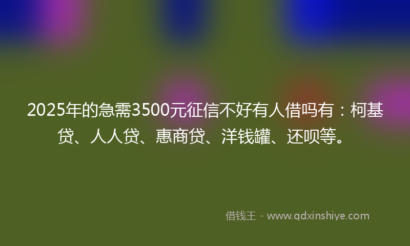 2025年的急需3500元征信不好有人借吗有：柯基贷、人人贷、惠商贷、洋钱罐、还呗等。