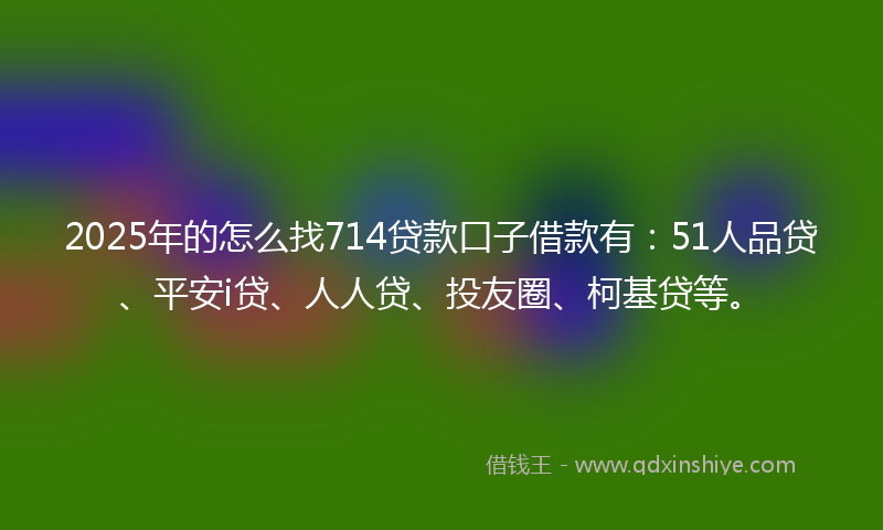 2025年的怎么找714贷款口子借款有：51人品贷、平安i贷、人人贷、投友圈、柯基贷等。