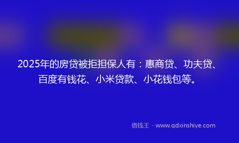 2025年的房贷被拒担保人有：惠商贷、功夫贷、百度有钱花、小米贷款、小花钱包等。