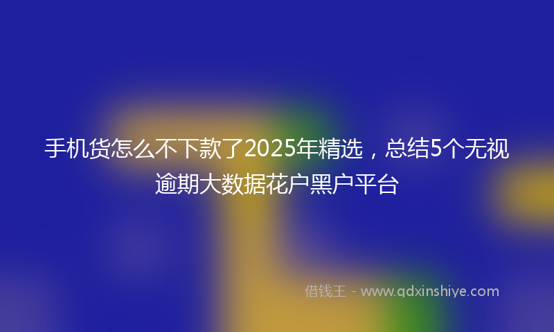 手机货怎么不下款了2025年精选，总结5个无视逾期大数据花户黑户平台