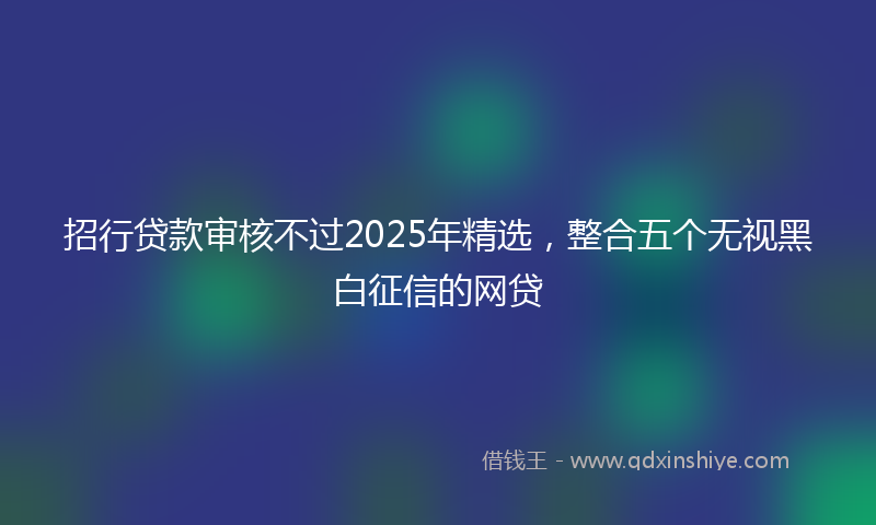 招行贷款审核不过2025年精选，整合五个无视黑白征信的网贷