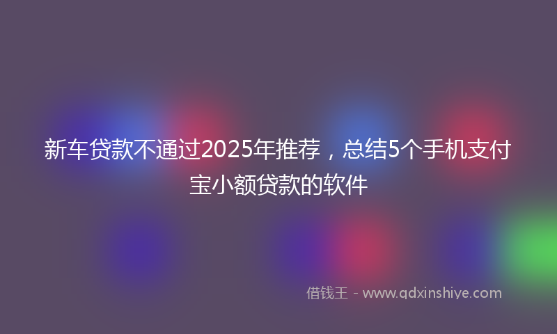 新车贷款不通过2025年推荐，总结5个手机支付宝小额贷款的软件