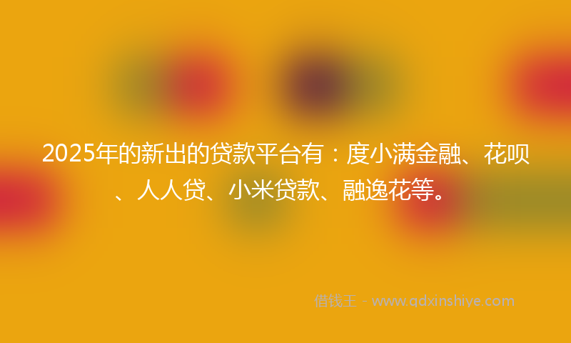2025年的新出的贷款平台有：度小满金融、花呗、人人贷、小米贷款、融逸花等。